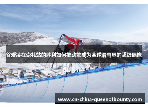 谷爱凌在崇礼站的胜利如何推动她成为全球滑雪界的超级偶像