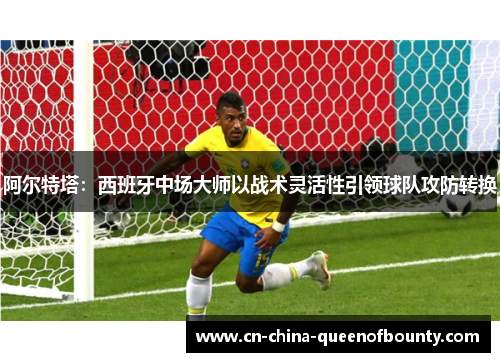 阿尔特塔：西班牙中场大师以战术灵活性引领球队攻防转换